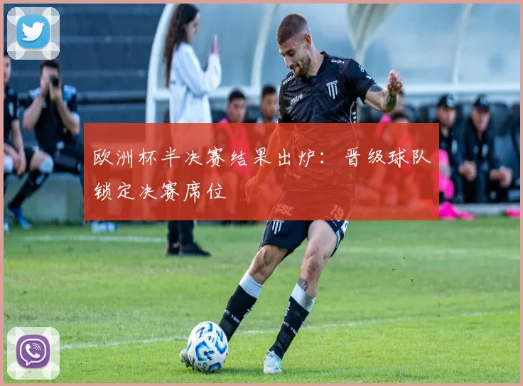 欧洲杯半决赛结果出炉:晋级球队锁定决赛席位