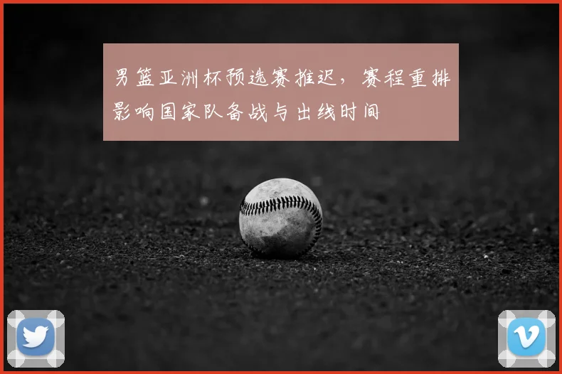 男篮亚洲杯预选赛推迟，赛程重排影响国家队备战与出线时间