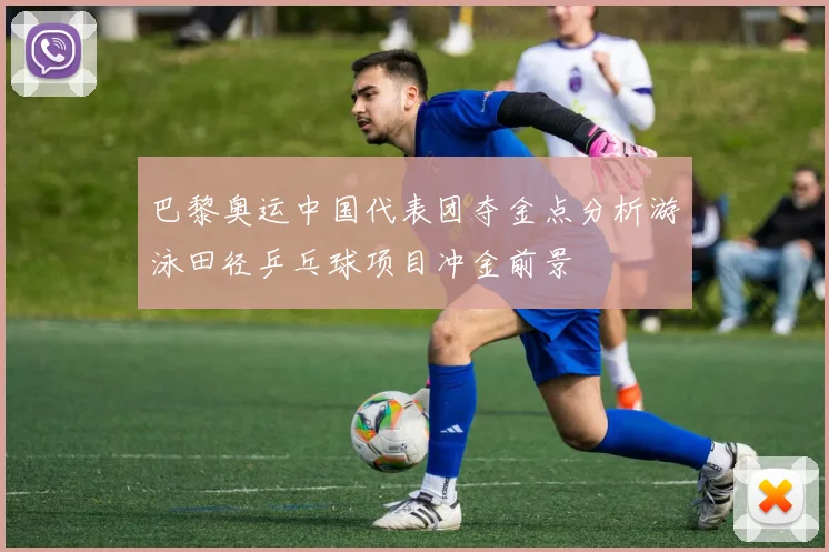 巴黎奥运中国代表团夺金点分析游泳田径乒乓球项目冲金前景