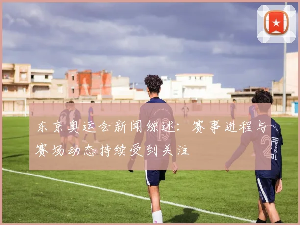 东京奥运会新闻综述:赛事进程与赛场动态持续受到关注