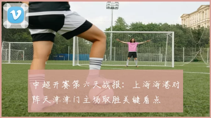 中超开赛第六天战报:上海海港对阵天津津门主场取胜关键看点
