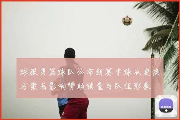 球服男篮球队公布新赛季球衣更换方案或影响赞助销量与队伍形象