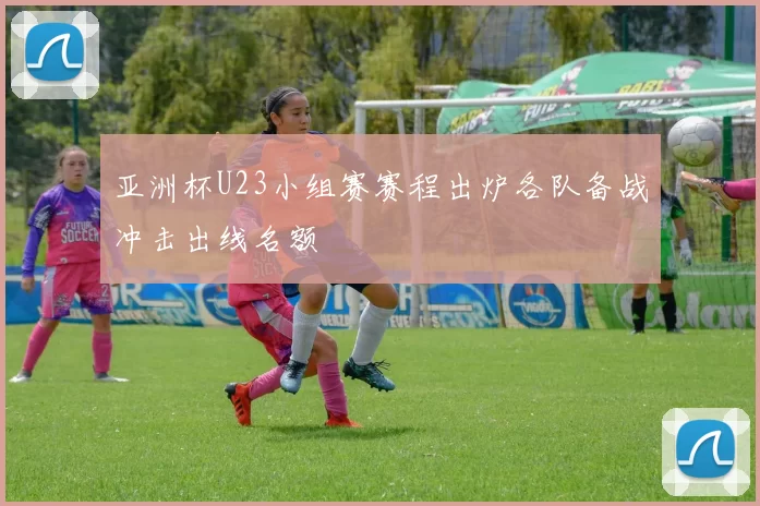 亚洲杯U23小组赛赛程出炉各队备战冲击出线名额