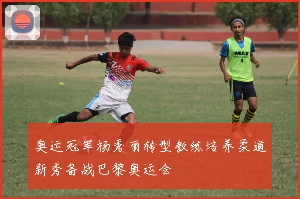 奥运冠军杨秀丽转型教练培养柔道新秀备战巴黎奥运会