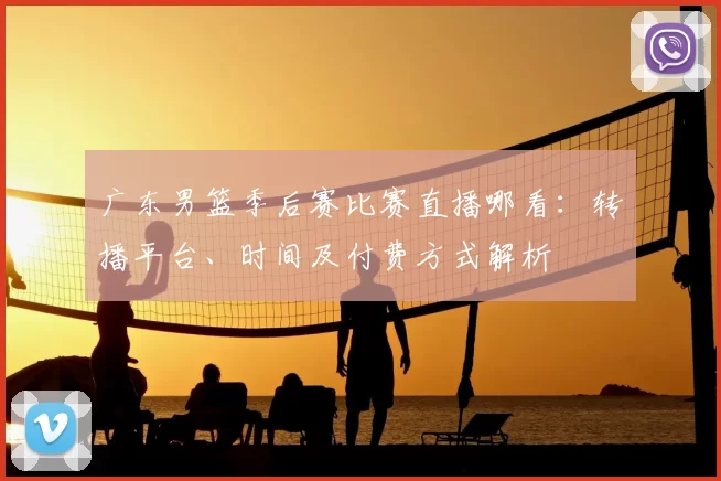 广东男篮季后赛比赛直播哪看:转播平台、时间及付费方式解析