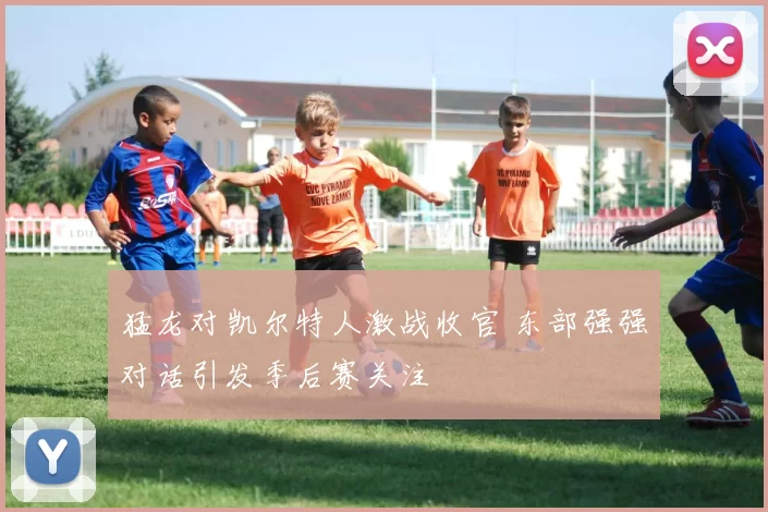 猛龙对凯尔特人激战收官 东部强强对话引发季后赛关注