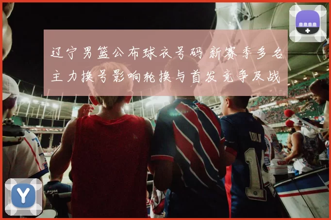 辽宁男篮公布球衣号码 新赛季多名主力换号影响轮换与首发竞争及战术搭配