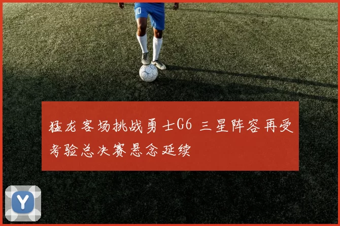 猛龙客场挑战勇士G6 三星阵容再受考验总决赛悬念延续