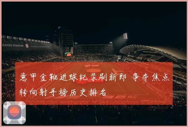 意甲金靴进球纪录刷新即 争夺焦点转向射手榜历史排名