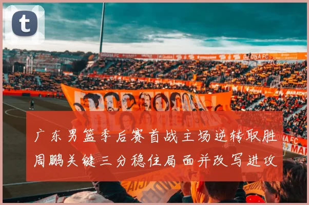 广东男篮季后赛首战主场逆转取胜周鹏关键三分稳住局面并改写进攻端表现