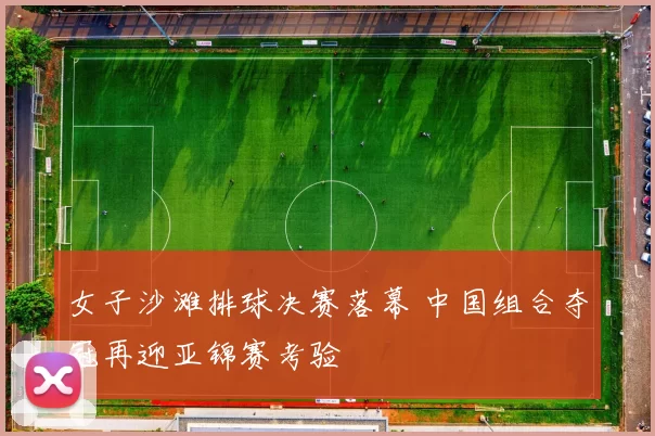 女子沙滩排球决赛落幕 中国组合夺冠再迎亚锦赛考验