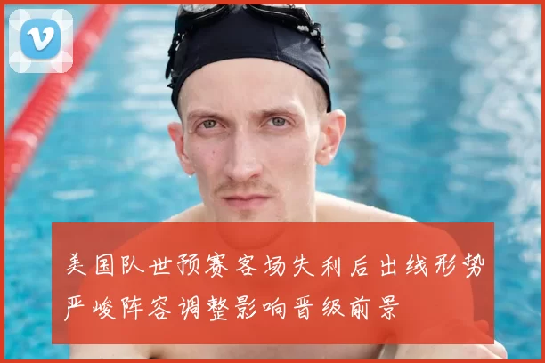 美国队世预赛客场失利后出线形势严峻阵容调整影响晋级前景