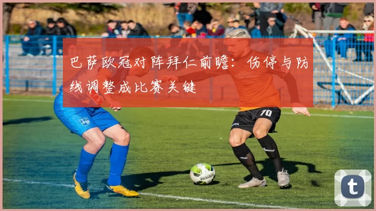 巴萨欧冠对阵拜仁前瞻:伤停与防线调整成比赛关键