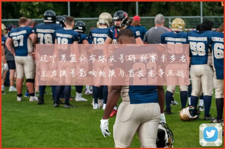 辽宁男篮公布球衣号码 新赛季多名主力换号影响轮换与首发竞争及战术搭配