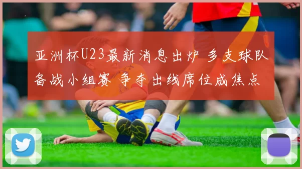 亚洲杯U23最新消息出炉 多支球队备战小组赛 争夺出线席位成焦点
