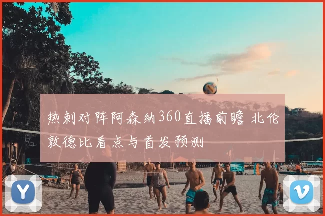 热刺对阵阿森纳360直播前瞻 北伦敦德比看点与首发预测