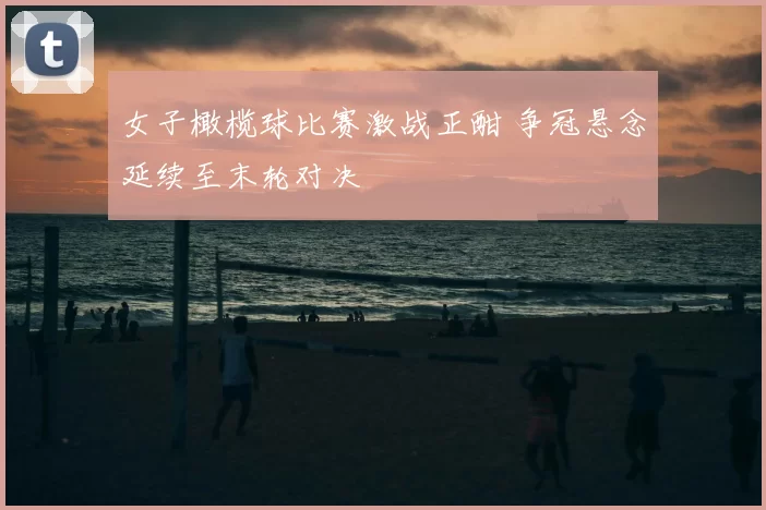 女子橄榄球比赛激战正酣 争冠悬念延续至末轮对决