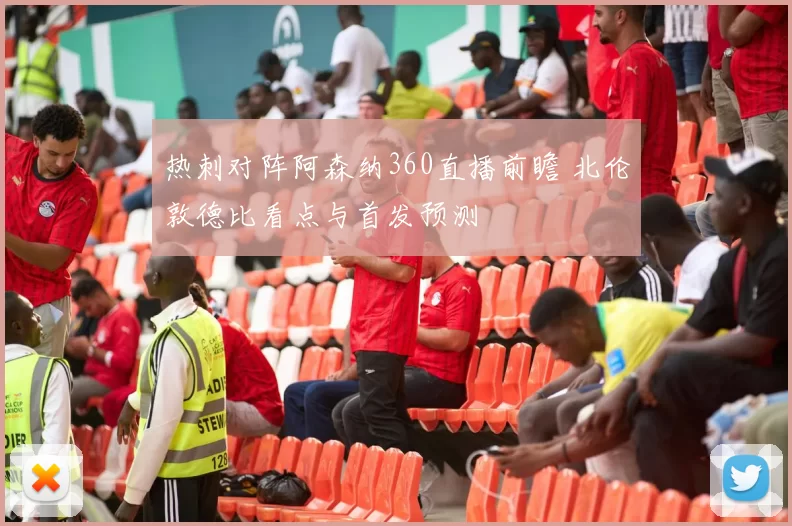 热刺对阵阿森纳360直播前瞻 北伦敦德比看点与首发预测