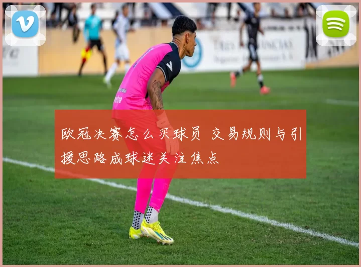 欧冠决赛怎么买球员 交易规则与引援思路成球迷关注焦点