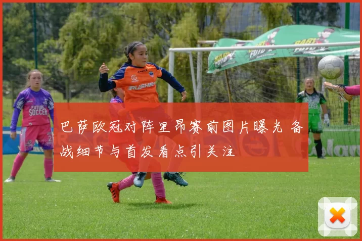 巴萨欧冠对阵里昂赛前图片曝光 备战细节与首发看点引关注