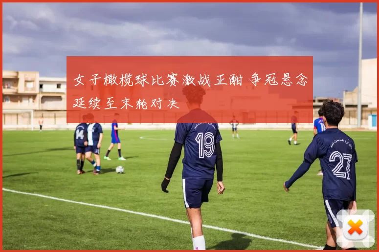 女子橄榄球比赛激战正酣 争冠悬念延续至末轮对决