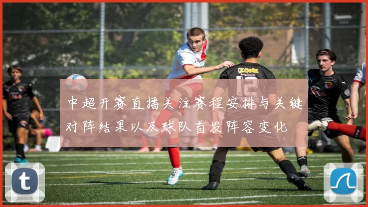 中超开赛直播关注赛程安排与关键对阵结果以及球队首发阵容变化