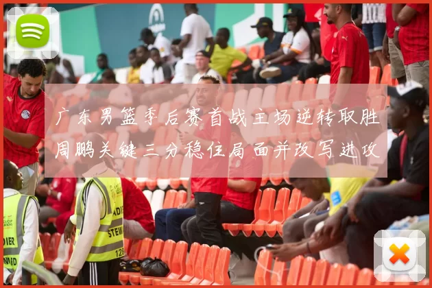 广东男篮季后赛首战主场逆转取胜周鹏关键三分稳住局面并改写进攻端表现